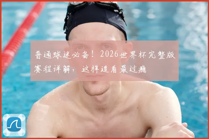 普通球迷必备！2026世界杯完整版赛程详解，这样追看最过瘾