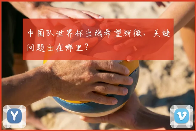 中国队世界杯出线希望渐微，关键问题出在哪里？
