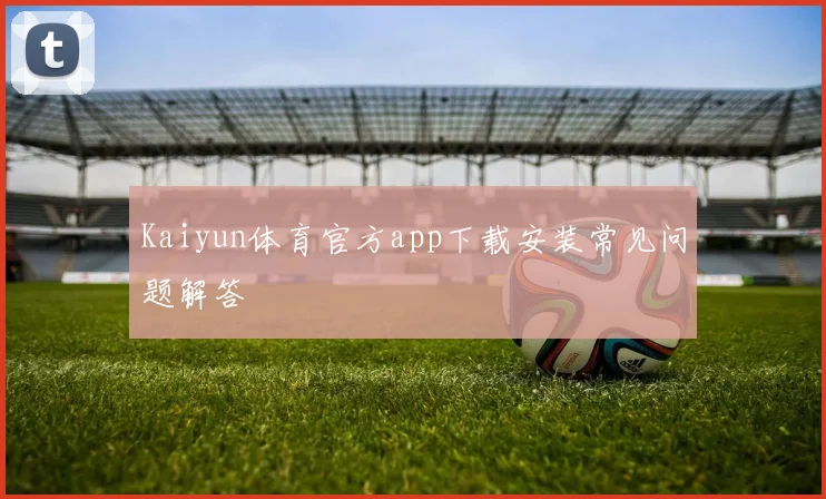 Kaiyun体育官方app下载安装常见问题解答